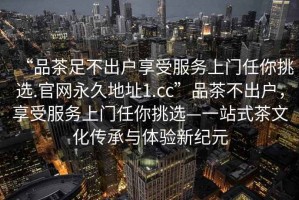 “品茶足不出戶享受服務(wù)上門任你挑選.官網(wǎng)永久地址1.cc”品茶不出戶，享受服務(wù)上門任你挑選—一站式茶文化傳承與體驗(yàn)新紀(jì)元