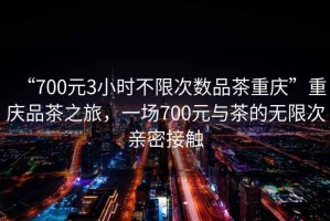 “700元3小時(shí)不限次數(shù)品茶重慶”重慶品茶之旅，一場700元與茶的無限次親密接觸