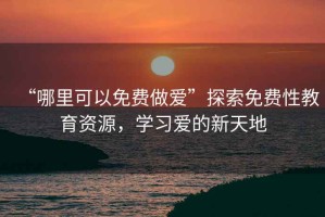 “哪里可以免費做愛”探索免費性教育資源，學(xué)習(xí)愛的新天地