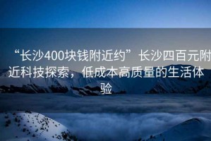 “長沙400塊錢附近約”長沙四百元附近科技探索，低成本高質(zhì)量的生活體驗