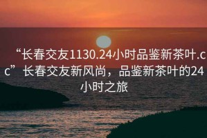 “長春交友1130.24小時品鑒新茶葉.cc”長春交友新風尚，品鑒新茶葉的24小時之旅