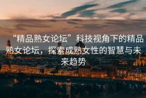 “精品熟女論壇”科技視角下的精品熟女論壇，探索成熟女性的智慧與未來(lái)趨勢(shì)