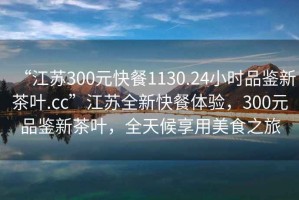 “江蘇300元快餐1130.24小時品鑒新茶葉.cc”江蘇全新快餐體驗，300元品鑒新茶葉，全天候享用美食之旅