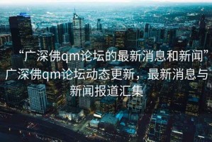 “廣深佛qm論壇的最新消息和新聞”廣深佛qm論壇動態(tài)更新，最新消息與新聞報道匯集