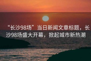 “長沙98場”當(dāng)日新聞文章標(biāo)題，長沙98場盛大開幕，掀起城市新熱潮