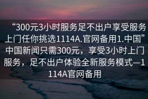 “300元3小時服務(wù)足不出戶享受服務(wù)上門任你挑選1114A.官網(wǎng)備用1.中國”中國新聞只需300元，享受3小時上門服務(wù)，足不出戶體驗全新服務(wù)模式—1114A官網(wǎng)備用