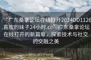 “廣東桑拿論壇在線打開2024DD1126.喜歡的妹子24小時.cc”廣東桑拿論壇在線打開的新篇章，探索技術(shù)與社交的交融之美