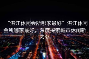 “湛江休閑會所哪家最好”湛江休閑會所哪家最好，深度探索城市休閑新去處