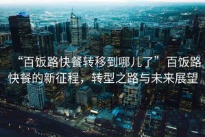 “百飯路快餐轉(zhuǎn)移到哪兒了”百飯路快餐的新征程，轉(zhuǎn)型之路與未來展望