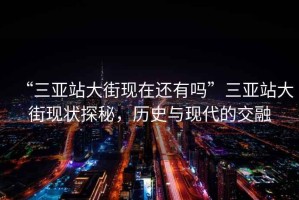 “三亞站大街現(xiàn)在還有嗎”三亞站大街現(xiàn)狀探秘，歷史與現(xiàn)代的交融