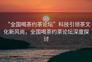 “全國喝茶約茶論壇”科技引領茶文化新風尚，全國喝茶約茶論壇深度探討