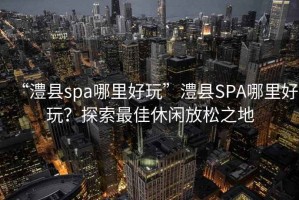 “澧縣spa哪里好玩”澧縣SPA哪里好玩？探索最佳休閑放松之地