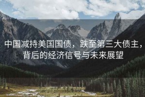 中國減持美國國債，跌至第三大債主，背后的經(jīng)濟(jì)信號(hào)與未來展望
