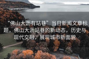 “佛山大瀝有站巷”當(dāng)日新聞文章標(biāo)題，佛山大瀝站巷的新動(dòng)態(tài)，歷史與現(xiàn)代交融，展現(xiàn)城市新面貌