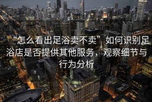 “怎么看出足浴賣不賣”如何識別足浴店是否提供其他服務(wù)，觀察細節(jié)與行為分析