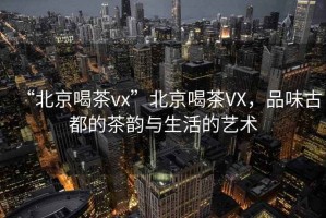 “北京喝茶vx”北京喝茶VX，品味古都的茶韻與生活的藝術(shù)