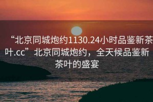 “北京同城炮約1130.24小時(shí)品鑒新茶葉.cc”北京同城炮約，全天候品鑒新茶葉的盛宴