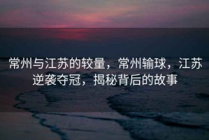 常州與江蘇的較量，常州輸球，江蘇逆襲奪冠，揭秘背后的故事