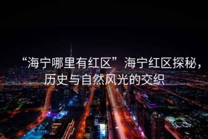 “海寧哪里有紅區(qū)”海寧紅區(qū)探秘，歷史與自然風(fēng)光的交織