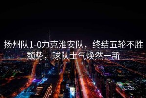 揚(yáng)州隊(duì)1-0力克淮安隊(duì)，終結(jié)五輪不勝頹勢(shì)，球隊(duì)士氣煥然一新