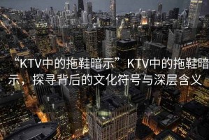 “KTV中的拖鞋暗示”KTV中的拖鞋暗示，探尋背后的文化符號(hào)與深層含義