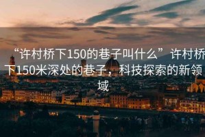 “許村橋下150的巷子叫什么”許村橋下150米深處的巷子，科技探索的新領(lǐng)域