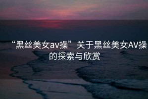 “黑絲美女a(chǎn)v操”關(guān)于黑絲美女AV操的探索與欣賞