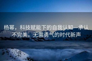 楊冪，科技賦能下的自我認(rèn)知—承認(rèn)不完美，無需勇氣的時代新聲