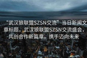 “武漢狼聯(lián)盟SZSN交流”當日新聞文章標題，武漢狼聯(lián)盟SZSN交流盛會，共創(chuàng)合作新篇章，攜手邁向未來