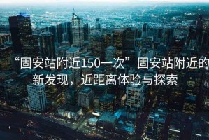 “固安站附近150一次”固安站附近的新發(fā)現(xiàn)，近距離體驗(yàn)與探索