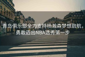 青島俱樂部全力支持楊瀚森夢想啟航，勇敢邁出NBA選秀第一步