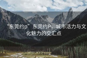 “東莞約p”東莞約P，城市活力與文化魅力的交匯點(diǎn)