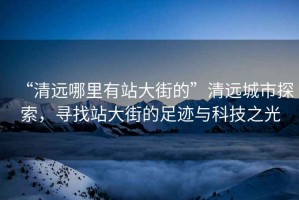 “清遠哪里有站大街的”清遠城市探索，尋找站大街的足跡與科技之光