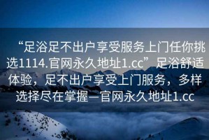 “足浴足不出戶享受服務(wù)上門任你挑選1114.官網(wǎng)永久地址1.cc”足浴舒適體驗(yàn)，足不出戶享受上門服務(wù)，多樣選擇盡在掌握—官網(wǎng)永久地址1.cc