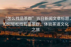 “怎么找品茶群”當(dāng)日新聞文章標(biāo)題，如何輕松找到品茶群，體驗(yàn)茶道文化之旅