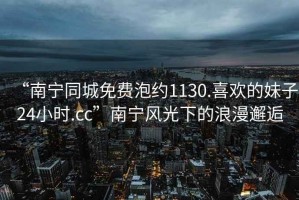 “南寧同城免費泡約1130.喜歡的妹子24小時.cc”南寧風(fēng)光下的浪漫邂逅