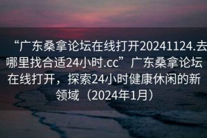 “廣東桑拿論壇在線打開20241124.去哪里找合適24小時.cc”廣東桑拿論壇在線打開，探索24小時健康休閑的新領(lǐng)域（2024年1月）
