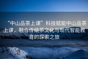 “中山品茶上課”科技賦能中山品茶上課，融合傳統(tǒng)茶文化與現(xiàn)代智能教育的探索之旅