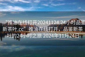 “推油在線打開20241124.24小時(shí)品鑒新茶葉.cc”推油在線打開，品鑒新茶葉的24小時(shí)之旅 2024年11月24日