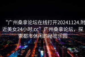 “廣州桑拿論壇在線打開(kāi)20241124.附近美女24小時(shí).cc”廣州桑拿論壇，探索都市休閑的秘密樂(lè)園