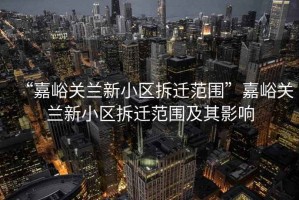 “嘉峪關(guān)蘭新小區(qū)拆遷范圍”嘉峪關(guān)蘭新小區(qū)拆遷范圍及其影響