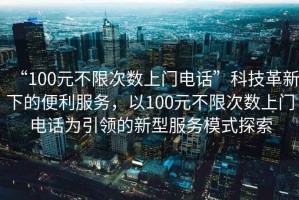 “100元不限次數(shù)上門電話”科技革新下的便利服務，以100元不限次數(shù)上門電話為引領(lǐng)的新型服務模式探索