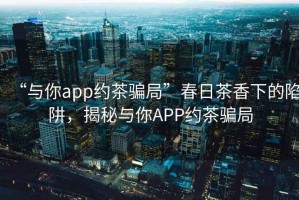 “與你app約茶騙局”春日茶香下的陷阱，揭秘與你APP約茶騙局