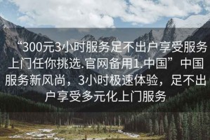 “300元3小時服務足不出戶享受服務上門任你挑選.官網(wǎng)備用1.中國”中國服務新風尚，3小時極速體驗，足不出戶享受多元化上門服務
