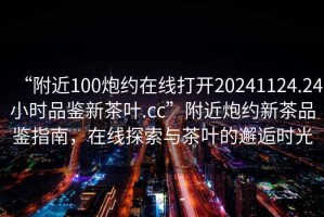 “附近100炮約在線(xiàn)打開(kāi)20241124.24小時(shí)品鑒新茶葉.cc”附近炮約新茶品鑒指南，在線(xiàn)探索與茶葉的邂逅時(shí)光