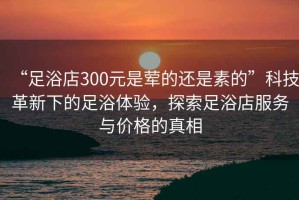 “足浴店300元是葷的還是素的”科技革新下的足浴體驗(yàn)，探索足浴店服務(wù)與價(jià)格的真相