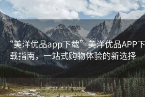 “美洋優(yōu)品app下載”美洋優(yōu)品APP下載指南，一站式購物體驗的新選擇
