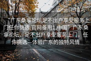 “廣東桑拿論壇足不出戶享受服務(wù)上門任你挑選.官網(wǎng)備用1.中國”廣東桑拿論壇，足不出戶享受服務(wù)上門，任你挑選—體驗廣東的獨特風(fēng)情