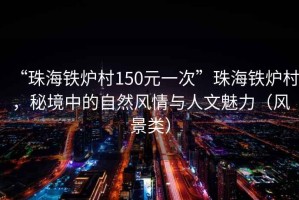 “珠海鐵爐村150元一次”珠海鐵爐村，秘境中的自然風(fēng)情與人文魅力（風(fēng)景類）