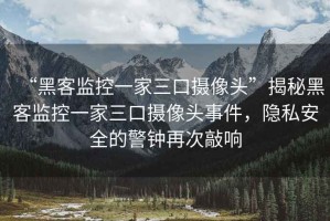 “黑客監(jiān)控一家三口攝像頭”揭秘黑客監(jiān)控一家三口攝像頭事件，隱私安全的警鐘再次敲響